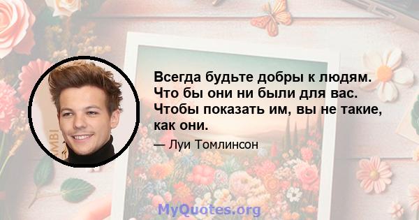 Всегда будьте добры к людям. Что бы они ни были для вас. Чтобы показать им, вы не такие, как они.