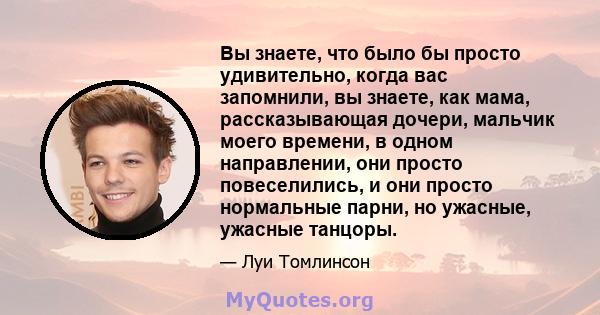 Вы знаете, что было бы просто удивительно, когда вас запомнили, вы знаете, как мама, рассказывающая дочери, мальчик моего времени, в одном направлении, они просто повеселились, и они просто нормальные парни, но ужасные, 