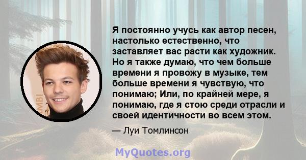 Я постоянно учусь как автор песен, настолько естественно, что заставляет вас расти как художник. Но я также думаю, что чем больше времени я провожу в музыке, тем больше времени я чувствую, что понимаю; Или, по крайней