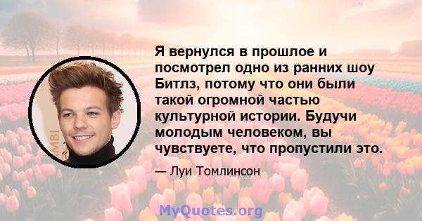 Я вернулся в прошлое и посмотрел одно из ранних шоу Битлз, потому что они были такой огромной частью культурной истории. Будучи молодым человеком, вы чувствуете, что пропустили это.