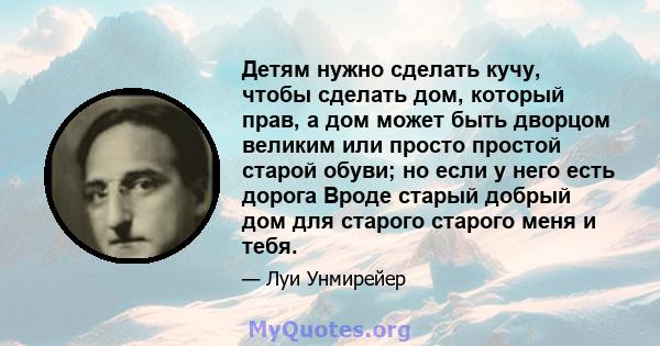 Детям нужно сделать кучу, чтобы сделать дом, который прав, а дом может быть дворцом великим или просто простой старой обуви; но если у него есть дорога Вроде старый добрый дом для старого старого меня и тебя.