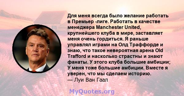 Для меня всегда было желание работать в Премьер -лиге. Работать в качестве менеджера Manchester United, крупнейшего клуба в мире, заставляет меня очень гордиться. Я раньше управлял играми на Олд Траффорде и знаю, что