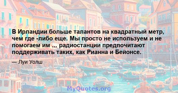 В Ирландии больше талантов на квадратный метр, чем где -либо еще. Мы просто не используем и не помогаем им ... радиостанции предпочитают поддерживать таких, как Рианна и Бейонсе.