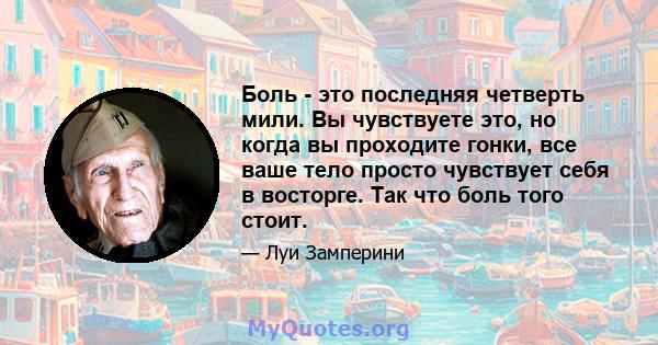 Боль - это последняя четверть мили. Вы чувствуете это, но когда вы проходите гонки, все ваше тело просто чувствует себя в восторге. Так что боль того стоит.