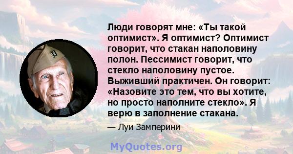 Люди говорят мне: «Ты такой оптимист». Я оптимист? Оптимист говорит, что стакан наполовину полон. Пессимист говорит, что стекло наполовину пустое. Выживший практичен. Он говорит: «Назовите это тем, что вы хотите, но