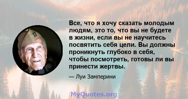 Все, что я хочу сказать молодым людям, это то, что вы не будете в жизни, если вы не научитесь посвятить себя цели. Вы должны проникнуть глубоко в себя, чтобы посмотреть, готовы ли вы принести жертвы.