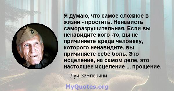 Я думаю, что самое сложное в жизни - простить. Ненависть саморазрушительная. Если вы ненавидите кого -то, вы не причиняете вреда человеку, которого ненавидите, вы причиняете себе боль. Это исцеление, на самом деле, это