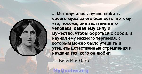 ... Мег научилась лучше любить своего мужа за его бедность, потому что, похоже, она заставила его человека, давая ему силу и мужество, чтобы бороться с собой, и научил ему нежного терпения, с которым можно было утешить