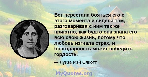 Бет перестала бояться его с этого момента и сидела там, разговаривая с ним так же приютно, как будто она знала его всю свою жизнь, потому что любовь изгнала страх, и благодарность может победить гордость.