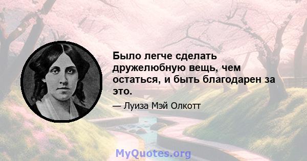 Было легче сделать дружелюбную вещь, чем остаться, и быть благодарен за это.