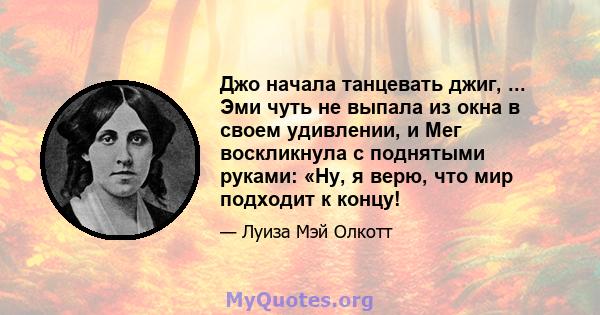 Джо начала танцевать джиг, ... Эми чуть не выпала из окна в своем удивлении, и Мег воскликнула с поднятыми руками: «Ну, я верю, что мир подходит к концу!