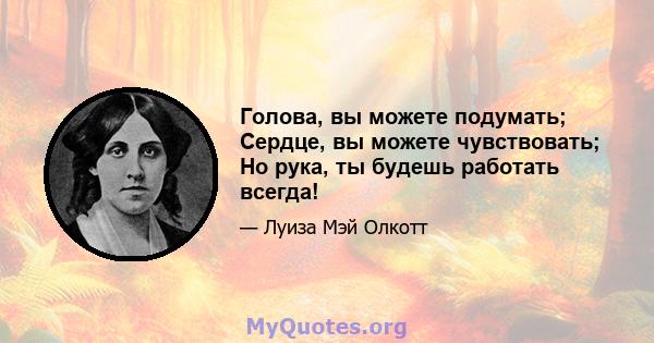 Голова, вы можете подумать; Сердце, вы можете чувствовать; Но рука, ты будешь работать всегда!