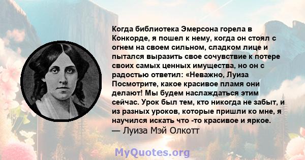 Когда библиотека Эмерсона горела в Конкорде, я пошел к нему, когда он стоял с огнем на своем сильном, сладком лице и пытался выразить свое сочувствие к потере своих самых ценных имущества, но он с радостью ответил: