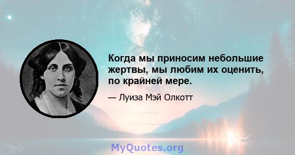 Когда мы приносим небольшие жертвы, мы любим их оценить, по крайней мере.