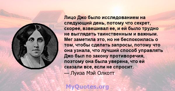 Лицо Джо было исследованием на следующий день, потому что секрет, скорее, взвешивал ее, и ей было трудно не выглядеть таинственным и важным. Мег заметила это, но не беспокоилась о том, чтобы сделать запросы, потому что