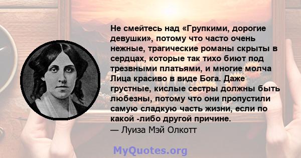 Не смейтесь над «Групкими, дорогие девушки», потому что часто очень нежные, трагические романы скрыты в сердцах, которые так тихо биют под трезвными платьями, и многие молча Лица красиво в виде Бога. Даже грустные,