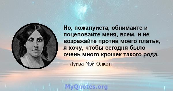 Но, пожалуйста, обнимайте и поцеловайте меня, всем, и не возражайте против моего платья, я хочу, чтобы сегодня было очень много крошек такого рода.