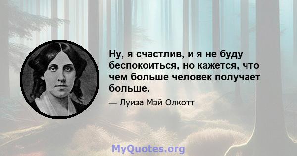 Ну, я счастлив, и я не буду беспокоиться, но кажется, что чем больше человек получает больше.