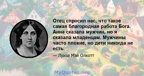 Отец спросил нас, что такое самая благородная работа Бога. Анна сказала мужчин, но я сказала младенцам. Мужчины часто плохие, но дети никогда не есть.