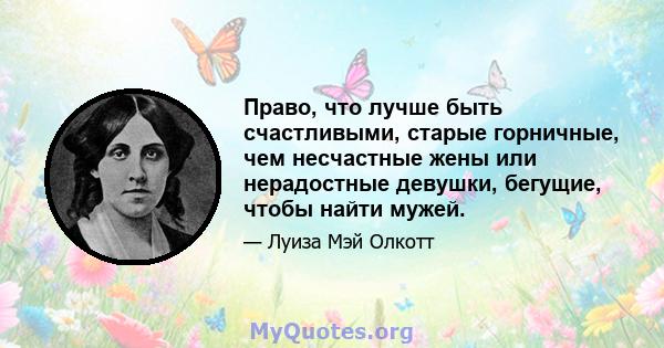 Право, что лучше быть счастливыми, старые горничные, чем несчастные жены или нерадостные девушки, бегущие, чтобы найти мужей.