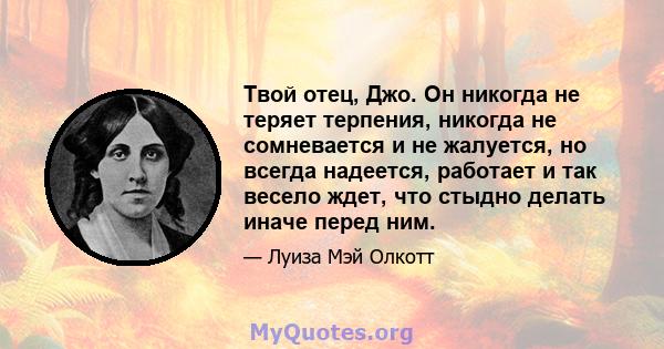 Твой отец, Джо. Он никогда не теряет терпения, никогда не сомневается и не жалуется, но всегда надеется, работает и так весело ждет, что стыдно делать иначе перед ним.