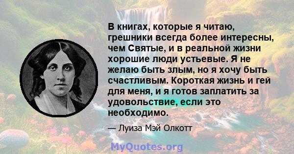 В книгах, которые я читаю, грешники всегда более интересны, чем Святые, и в реальной жизни хорошие люди устьевые. Я не желаю быть злым, но я хочу быть счастливым. Короткая жизнь и гей для меня, и я готов заплатить за