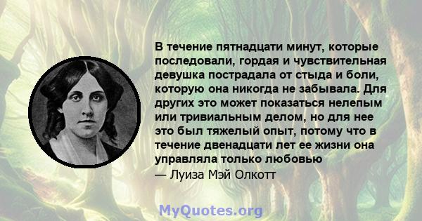 В течение пятнадцати минут, которые последовали, гордая и чувствительная девушка пострадала от стыда и боли, которую она никогда не забывала. Для других это может показаться нелепым или тривиальным делом, но для нее это 