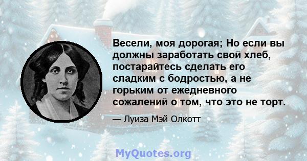 Весели, моя дорогая; Но если вы должны заработать свой хлеб, постарайтесь сделать его сладким с бодростью, а не горьким от ежедневного сожалений о том, что это не торт.