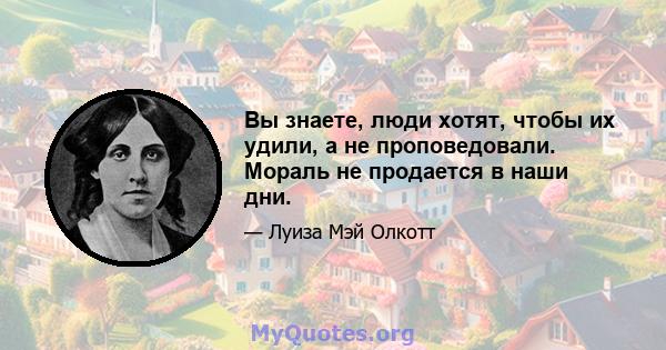 Вы знаете, люди хотят, чтобы их удили, а не проповедовали. Мораль не продается в наши дни.