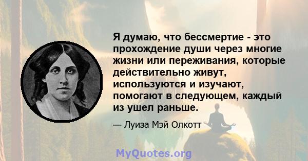 Я думаю, что бессмертие - это прохождение души через многие жизни или переживания, которые действительно живут, используются и изучают, помогают в следующем, каждый из ушел раньше.