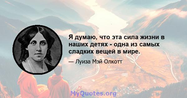 Я думаю, что эта сила жизни в наших детях - одна из самых сладких вещей в мире.