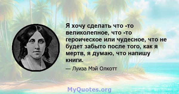 Я хочу сделать что -то великолепное, что -то героическое или чудесное, что не будет забыто после того, как я мертв, я думаю, что напишу книги.