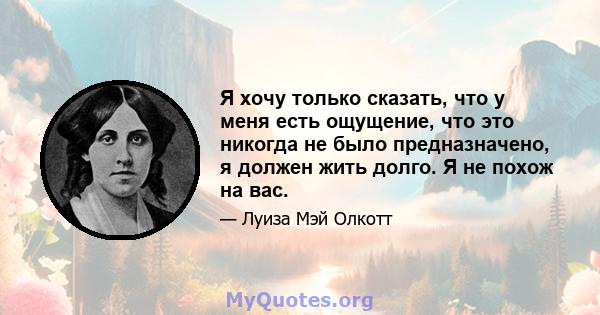 Я хочу только сказать, что у меня есть ощущение, что это никогда не было предназначено, я должен жить долго. Я не похож на вас.