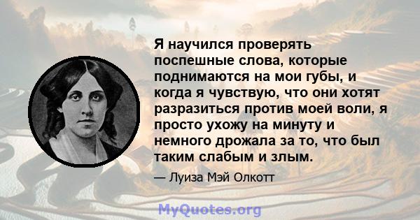 Я научился проверять поспешные слова, которые поднимаются на мои губы, и когда я чувствую, что они хотят разразиться против моей воли, я просто ухожу на минуту и ​​немного дрожала за то, что был таким слабым и злым.