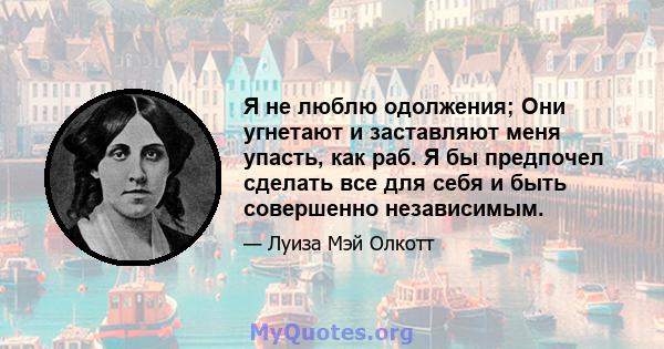 Я не люблю одолжения; Они угнетают и заставляют меня упасть, как раб. Я бы предпочел сделать все для себя и быть совершенно независимым.