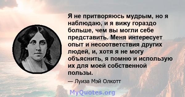 Я не притворяюсь мудрым, но я наблюдаю, и я вижу гораздо больше, чем вы могли себе представить. Меня интересует опыт и несоответствия других людей, и, хотя я не могу объяснить, я помню и использую их для моей