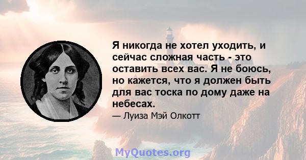 Я никогда не хотел уходить, и сейчас сложная часть - это оставить всех вас. Я не боюсь, но кажется, что я должен быть для вас тоска по дому даже на небесах.