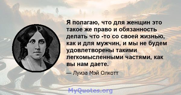 Я полагаю, что для женщин это такое же право и обязанность делать что -то со своей жизнью, как и для мужчин, и мы не будем удовлетворены такими легкомысленными частями, как вы нам даете.