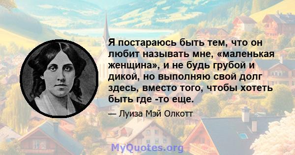 Я постараюсь быть тем, что он любит называть мне, «маленькая женщина», и не будь грубой и дикой, но выполняю свой долг здесь, вместо того, чтобы хотеть быть где -то еще.