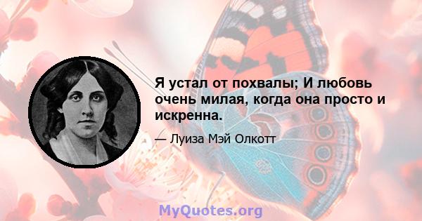 Я устал от похвалы; И любовь очень милая, когда она просто и искренна.