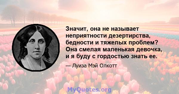 Значит, она не называет неприятности дезертирства, бедности и тяжелых проблем? Она смелая маленькая девочка, и я буду с гордостью знать ее.