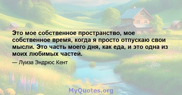 Это мое собственное пространство, мое собственное время, когда я просто отпускаю свои мысли. Это часть моего дня, как еда, и это одна из моих любимых частей.