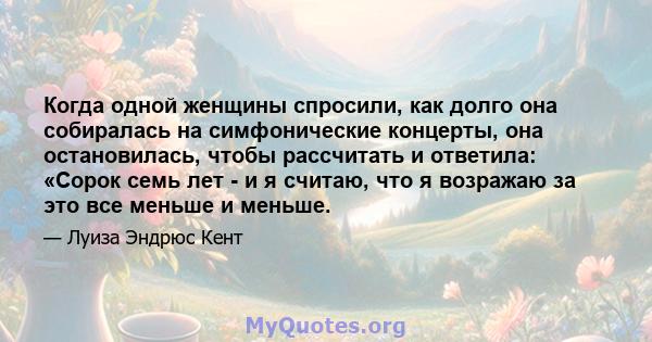 Когда одной женщины спросили, как долго она собиралась на симфонические концерты, она остановилась, чтобы рассчитать и ответила: «Сорок семь лет - и я считаю, что я возражаю за это все меньше и меньше.