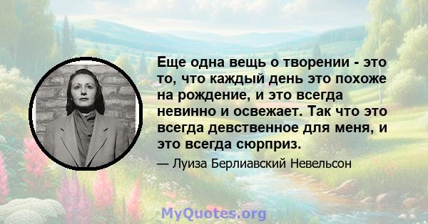 Еще одна вещь о творении - это то, что каждый день это похоже на рождение, и это всегда невинно и освежает. Так что это всегда девственное для меня, и это всегда сюрприз.