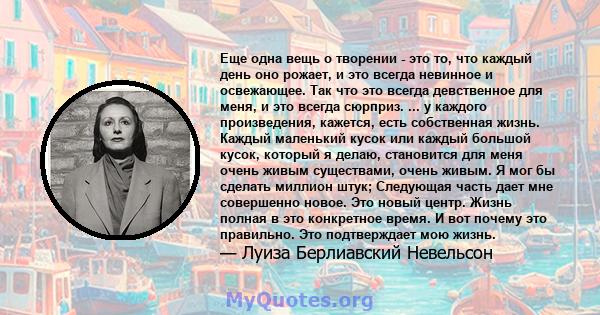 Еще одна вещь о творении - это то, что каждый день оно рожает, и это всегда невинное и освежающее. Так что это всегда девственное для меня, и это всегда сюрприз. ... у каждого произведения, кажется, есть собственная