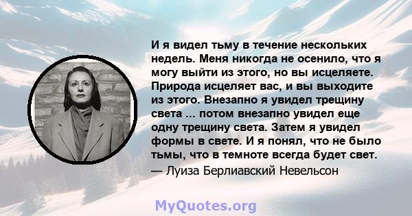 И я видел тьму в течение нескольких недель. Меня никогда не осенило, что я могу выйти из этого, но вы исцеляете. Природа исцеляет вас, и вы выходите из этого. Внезапно я увидел трещину света ... потом внезапно увидел