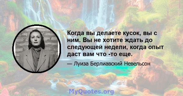 Когда вы делаете кусок, вы с ним. Вы не хотите ждать до следующей недели, когда опыт даст вам что -то еще.