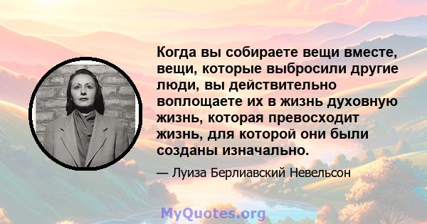 Когда вы собираете вещи вместе, вещи, которые выбросили другие люди, вы действительно воплощаете их в жизнь духовную жизнь, которая превосходит жизнь, для которой они были созданы изначально.