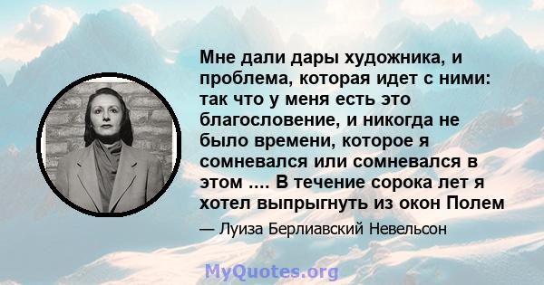 Мне дали дары художника, и проблема, которая идет с ними: так что у меня есть это благословение, и никогда не было времени, которое я сомневался или сомневался в этом .... В течение сорока лет я хотел выпрыгнуть из окон 