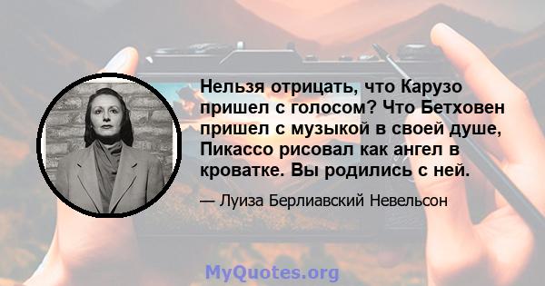 Нельзя отрицать, что Карузо пришел с голосом? Что Бетховен пришел с музыкой в ​​своей душе, Пикассо рисовал как ангел в кроватке. Вы родились с ней.